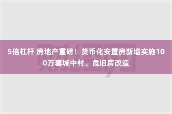 5倍杠杆 房地产重磅！货币化安置房新增实施100万套城中村、