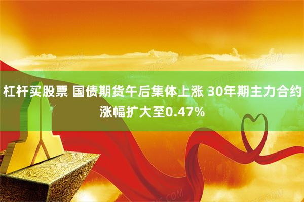 杠杆买股票 国债期货午后集体上涨 30年期主力合约涨幅扩大至