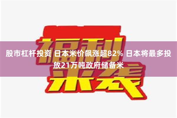 股市杠杆投资 日本米价飙涨超82% 日本将最多投放21万吨政